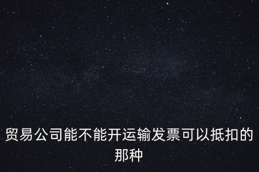 貿(mào)易公司能開什么發(fā)票，貿(mào)易公司能不能開運(yùn)輸發(fā)票可以抵扣的那種