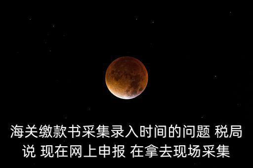 海關(guān)繳款書(shū)采集錄入時(shí)間的問(wèn)題 稅局說(shuō) 現(xiàn)在網(wǎng)上申報(bào) 在拿去現(xiàn)場(chǎng)采集
