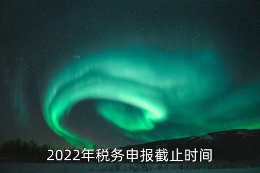 江西省國(guó)家稅務(wù)局什么時(shí)候申報(bào)，2022年稅務(wù)申報(bào)截止時(shí)間