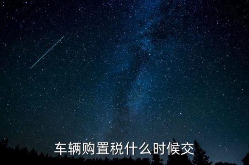車購稅什么時候劃地方，車輛購置稅什么時候交