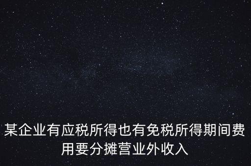 某企業(yè)有應(yīng)稅所得也有免稅所得期間費用要分攤營業(yè)外收入