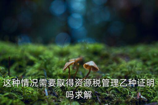 資源稅乙種證明是什么，混凝土公司購(gòu)買砂石需要開(kāi)具資源稅乙種證明嗎