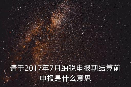 2017年7月申報(bào)期是指什么時(shí)候，年報(bào)2017版以及年度關(guān)聯(lián)業(yè)務(wù)往來(lái)報(bào)告表申報(bào)截止時(shí)間是