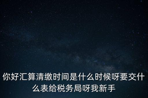 匯算清繳到什么時候，你好匯算清繳時間是什么時候呀要交什么表給稅務局呀我新手