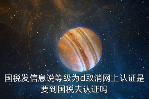 國稅D等級(jí)什么意思，國稅發(fā)信息說等級(jí)為d取消網(wǎng)上認(rèn)證是要到國稅去認(rèn)證嗎