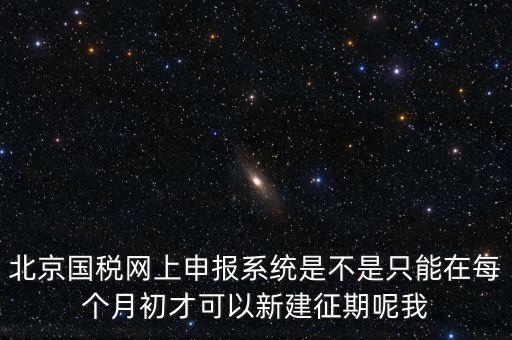 北京7月征期都需要報(bào)什么，北京國稅網(wǎng)上申報(bào)系統(tǒng)是不是只能在每個月初才可以新建征期呢我