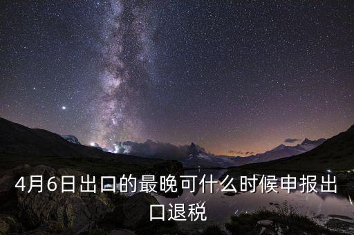 什么時候選擇出口退免，4月6日出口的最晚可什么時候申報出口退稅