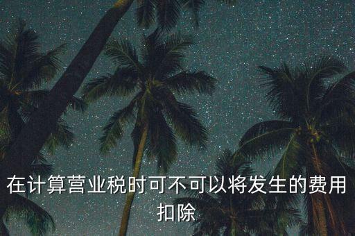 計算營業(yè)稅時的可扣除成本是什么，在計算營業(yè)稅時可不可以將發(fā)生的費用扣除