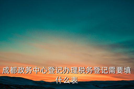 稅務(wù)登記需要什么表，成都政務(wù)中心登記辦理稅務(wù)登記需要填什么表