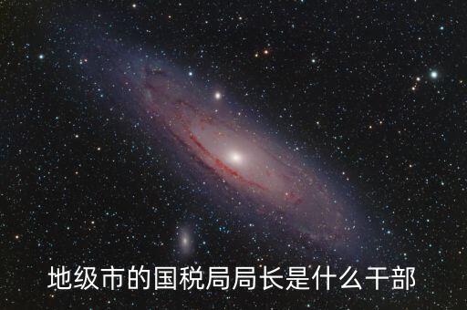 高開(kāi)區(qū)地稅局長(zhǎng)什么級(jí)別，區(qū)里的地稅局局長(zhǎng)是什么級(jí)別