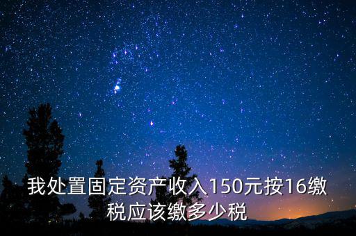 我處置固定資產收入150元按16繳稅應該繳多少稅