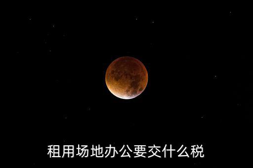 租用場地繳什么，租用場地辦公要交什么稅