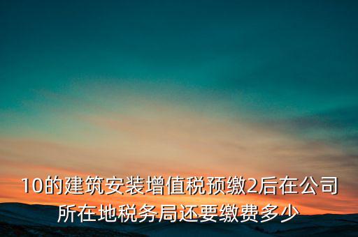 安裝為什么預繳稅金，10的建筑安裝增值稅預繳2后在公司所在地稅務局還要繳費多少