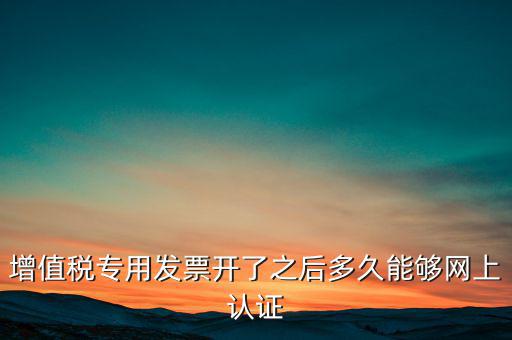 專(zhuān)票什么時(shí)候認(rèn)證，增值稅專(zhuān)用發(fā)票開(kāi)了之后多久能夠網(wǎng)上認(rèn)證