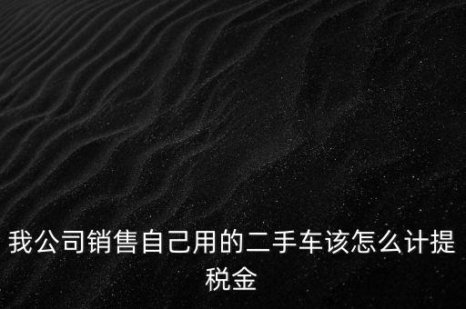 銷售二手車交什么稅，我公司銷售自己用的二手車該怎么計提稅金