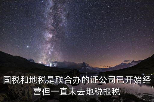 國稅和地稅是聯(lián)合辦的證公司已開始經營但一直未去地稅報稅