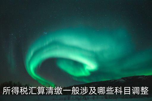 匯算清繳納稅調整什么，匯算清繳調整哪些內容