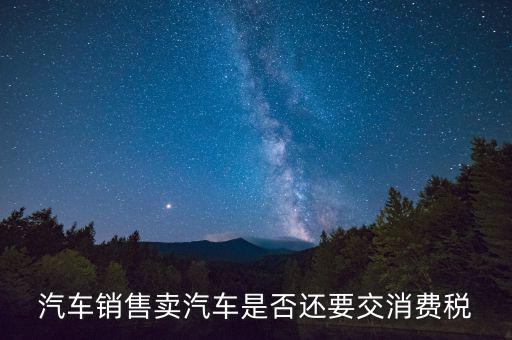 銷售小汽車交什么稅嗎，汽車銷售賣汽車是否還要交消費(fèi)稅