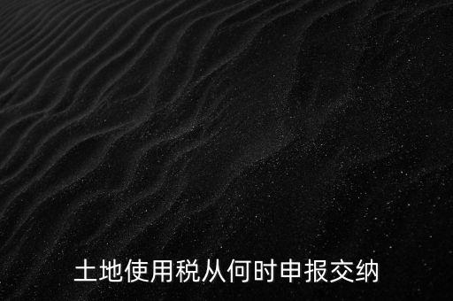 北京市土地使用稅什么時(shí)間申報(bào)，土地使用稅從何時(shí)申報(bào)交納