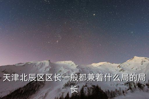 一個(gè)區(qū)的局長(zhǎng)是什么，天津北辰區(qū)區(qū)長(zhǎng)一般都兼著什么局的局長(zhǎng)