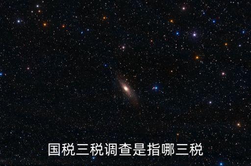 稅收營商環(huán)境調(diào)查是什么，國稅三稅調(diào)查是指哪三稅