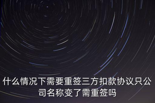 什么變更需要重簽三方協(xié)議，什么情況下需要重簽三方扣款協(xié)議只公司名稱變了需重簽嗎