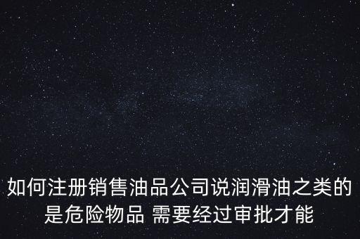 如何注冊銷售油品公司說潤滑油之類的是危險(xiǎn)物品 需要經(jīng)過審批才能