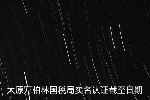 山西實(shí)名制辦稅什么時(shí)候開(kāi)始，太原萬(wàn)柏林國(guó)稅局實(shí)名認(rèn)證截至日期