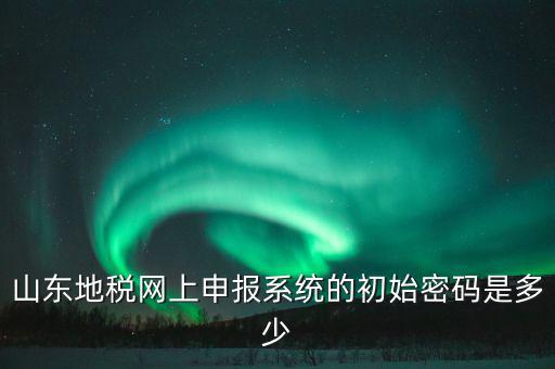 山東地稅申報默認密碼是什么意思，山東地稅網(wǎng)上申報系統(tǒng)的初始密碼是多少