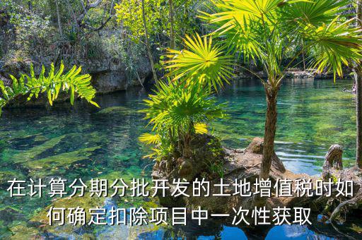 土地增值稅如何分期，土地增值稅分期分批開發(fā)轉(zhuǎn)讓房地產(chǎn)扣除項目公式