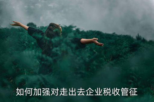 如何加強走出去企業(yè)稅收管理，如何加強對外來施工企業(yè)的稅收管理