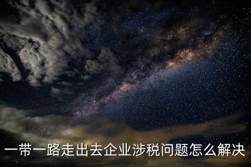 稅務(wù)如何服務(wù)一帶一路，一帶一路走出去企業(yè)涉稅問題怎么解決