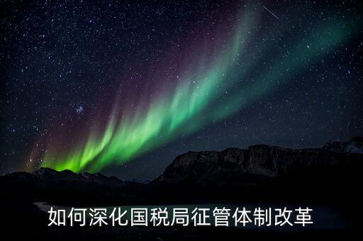 如何助力國稅地稅征管體制改革，如何深化國稅局征管體制改革