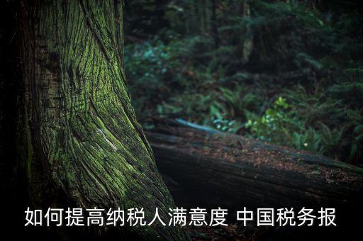 如何落實便民春風(fēng)行動，如何提高納稅人滿意度 中國稅務(wù)報