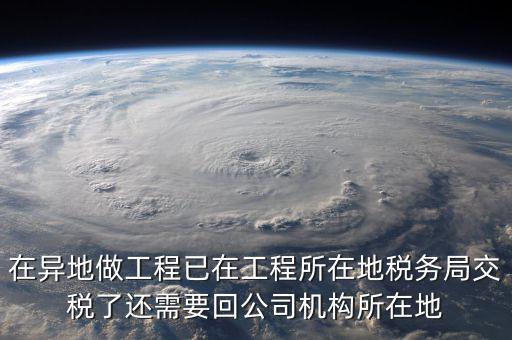 工程項目異地預繳后 如何申報，在異地做工程已在工程所在地稅務局交稅了還需要回公司機構所在地