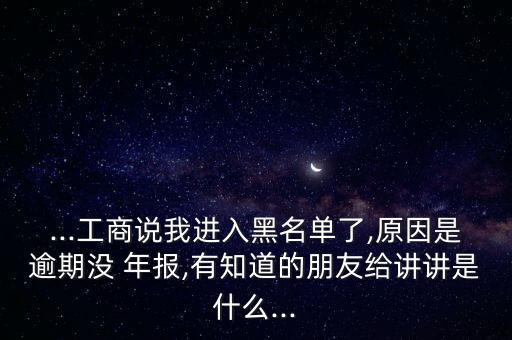 ...工商說(shuō)我進(jìn)入黑名單了,原因是逾期沒 年報(bào),有知道的朋友給講講是什么...