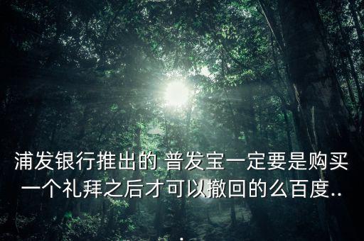 浦發(fā)銀行推出的 普發(fā)寶一定要是購(gòu)買(mǎi)一個(gè)禮拜之后才可以撤回的么百度...