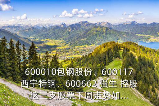 600010包鋼股份、600117西寧特鋼、600662 強(qiáng)生 控股這三支股票下周走勢(shì)如...