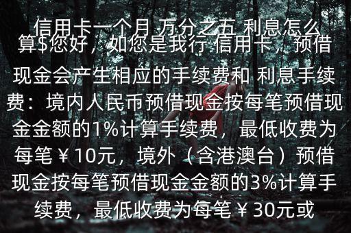  信用卡一個(gè)月 萬(wàn)分之五 利息怎么算$您好，如您是我行 信用卡，預(yù)借現(xiàn)金會(huì)產(chǎn)生相應(yīng)的手續(xù)費(fèi)和 利息手續(xù)費(fèi)：境內(nèi)人民幣預(yù)借現(xiàn)金按每筆預(yù)借現(xiàn)金金額的1%計(jì)算手續(xù)費(fèi)，最低收費(fèi)為每筆￥10元，境外（含港澳臺(tái)）預(yù)借現(xiàn)金按每筆預(yù)借現(xiàn)金金額的3%計(jì)算手續(xù)費(fèi)，最低收費(fèi)為每筆￥30元或