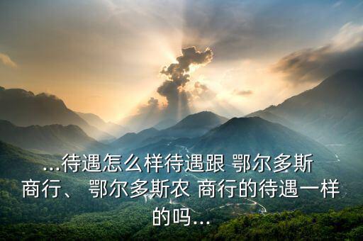 ...待遇怎么樣待遇跟 鄂爾多斯 商行、 鄂爾多斯農(nóng) 商行的待遇一樣的嗎...