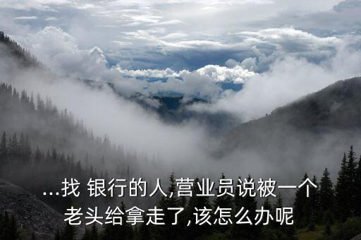 ...找 銀行的人,營(yíng)業(yè)員說被一個(gè)老頭給拿走了,該怎么辦呢