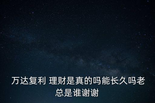  萬達(dá)復(fù)利 理財是真的嗎能長久嗎老總是誰謝謝