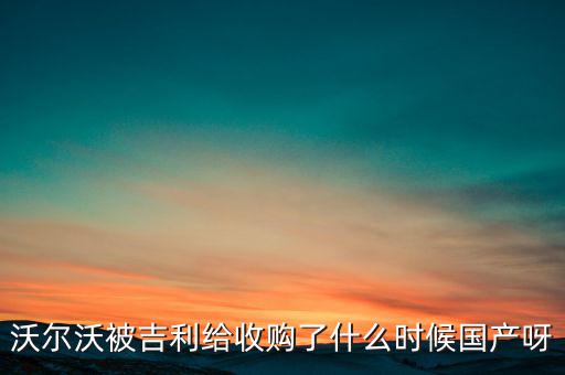 長(zhǎng)安沃爾沃什么時(shí)候合資到期，沃爾沃被吉利給收購(gòu)了什么時(shí)候國(guó)產(chǎn)呀