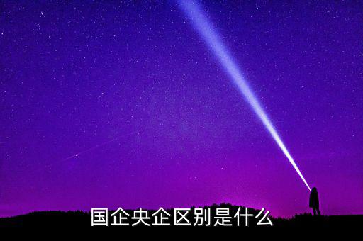 國企央企有什么區(qū)別，國企和央企的區(qū)別
