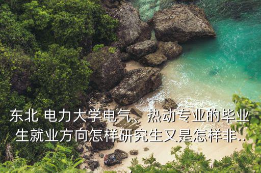 東北 電力大學(xué)電氣、熱動(dòng)專業(yè)的畢業(yè)生就業(yè)方向怎樣研究生又是怎樣非...