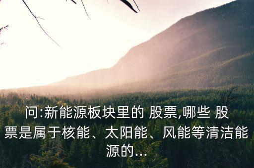 問:新能源板塊里的 股票,哪些 股票是屬于核能、太陽能、風(fēng)能等清潔能源的...