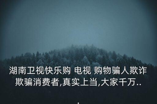 湖南衛(wèi)視快樂購(gòu) 電視 購(gòu)物騙人欺詐欺騙消費(fèi)者,真實(shí)上當(dāng),大家千萬...