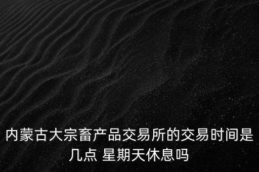 伊利為什么要出售牧業(yè)，內(nèi)蒙古大宗畜產(chǎn)品交易所的交易時間是幾點(diǎn) 星期天休息嗎