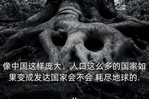 像中國這樣龐大、人口這么多的國家如果變成發(fā)達(dá)國家會(huì)不會(huì) 耗盡地球的...