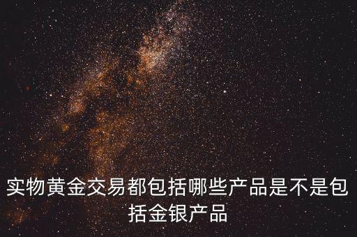 什么是實物黃金產(chǎn)品，實物黃金交易都包括哪些產(chǎn)品是不是包括金銀產(chǎn)品